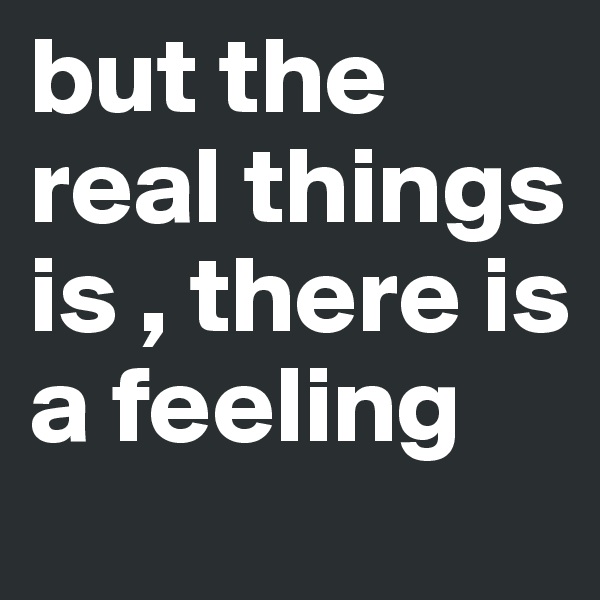 but the real things is , there is a feeling 