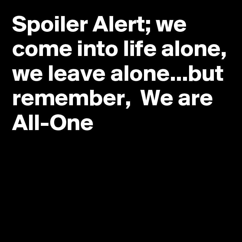 Spoiler Alert; we come into life alone, we leave alone...but remember,  We are
All-One


