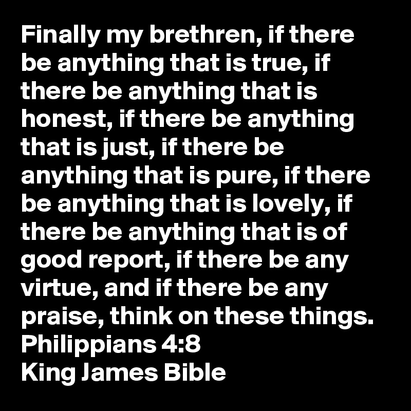 Finally my brethren, if there be anything that is true, if there be anything that is honest, if there be anything that is just, if there be anything that is pure, if there be anything that is lovely, if there be anything that is of good report, if there be any virtue, and if there be any praise, think on these things.   
Philippians 4:8
King James Bible 