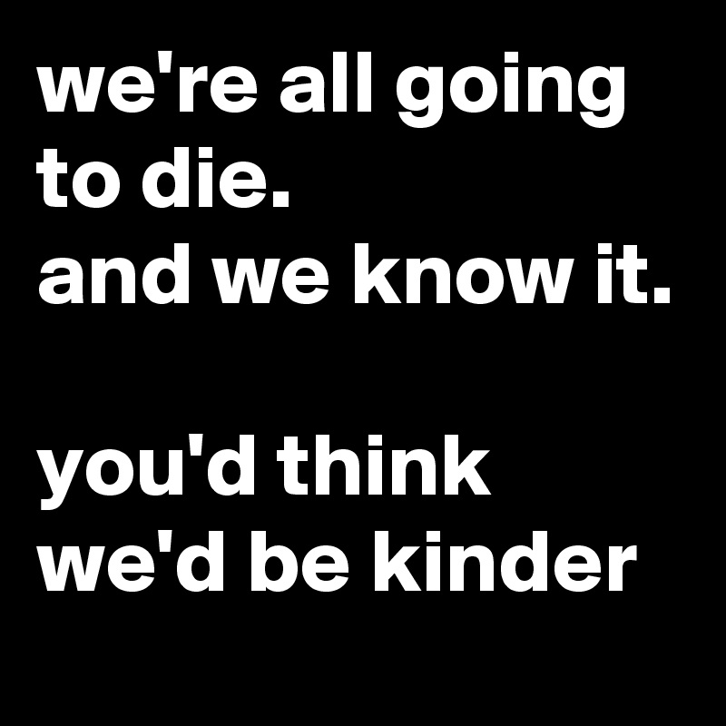 we're all going to die.
and we know it.

you'd think we'd be kinder