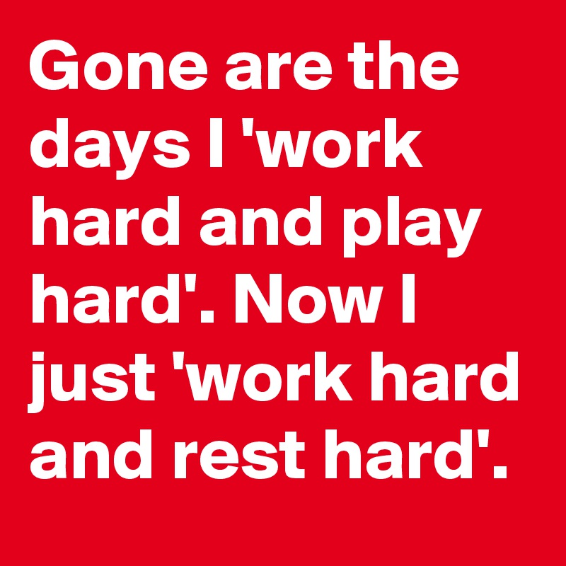 Gone are the days I 'work hard and play hard'. Now I just 'work hard and rest hard'.