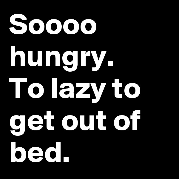 Soooo hungry. 
To lazy to get out of bed. 