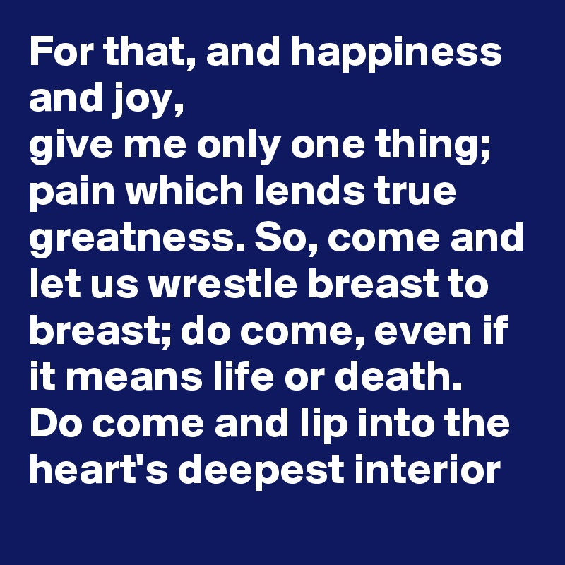 For that, and happiness and joy,
give me only one thing; pain which lends true greatness. So, come and let us wrestle breast to breast; do come, even if it means life or death.
Do come and lip into the heart's deepest interior