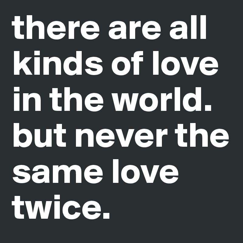 there are all kinds of love in the world.
but never the same love twice. 