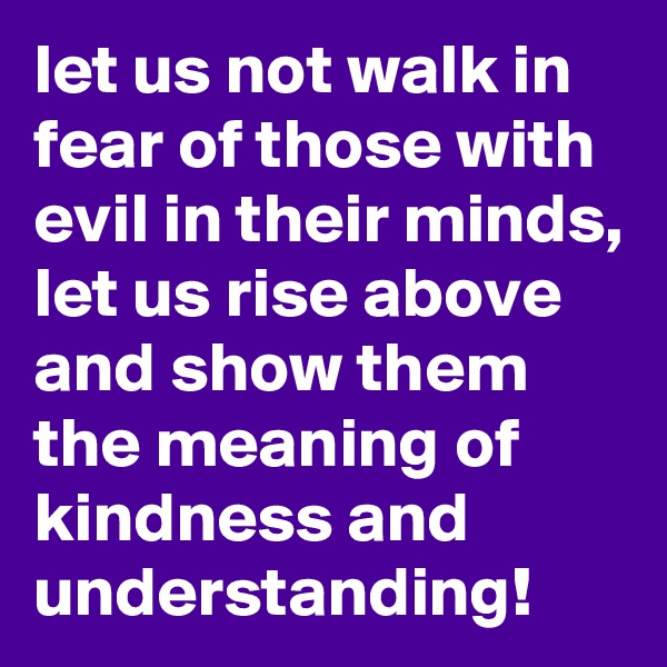let us not walk in fear of those with evil in their minds, let us rise above and show them the meaning of kindness and understanding!