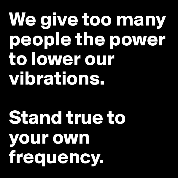 We give too many people the power to lower our vibrations. 

Stand true to your own frequency.