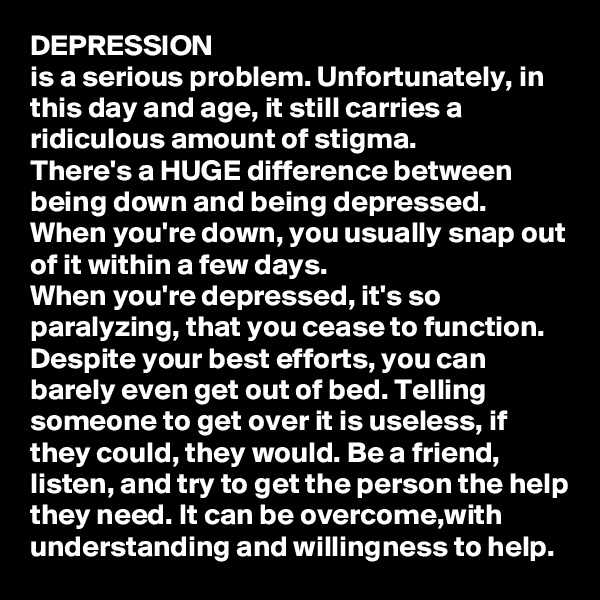 DEPRESSION
is a serious problem. Unfortunately, in this day and age, it still carries a ridiculous amount of stigma. 
There's a HUGE difference between being down and being depressed. 
When you're down, you usually snap out of it within a few days. 
When you're depressed, it's so paralyzing, that you cease to function. Despite your best efforts, you can barely even get out of bed. Telling someone to get over it is useless, if they could, they would. Be a friend, listen, and try to get the person the help they need. It can be overcome,with understanding and willingness to help. 