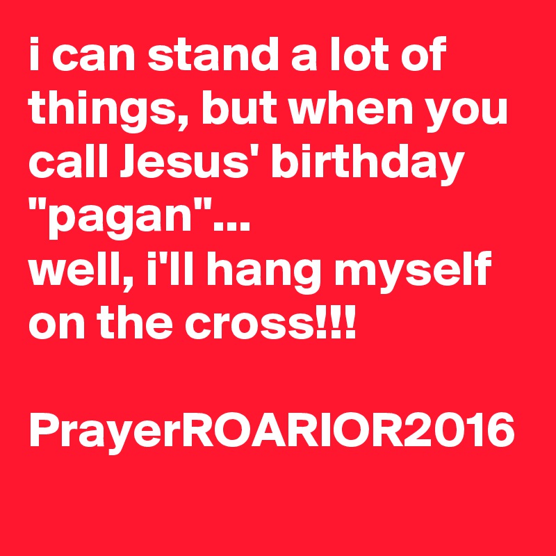 i can stand a lot of things, but when you call Jesus' birthday "pagan"... 
well, i'll hang myself on the cross!!!

PrayerROARIOR2016