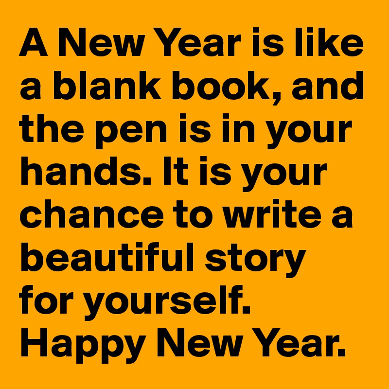 A New Year is like a blank book, and the pen is in your hands. It is your chance to write a beautiful story for yourself. Happy New Year.