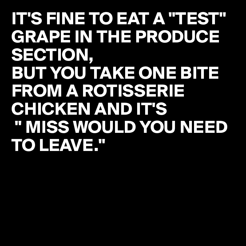 IT'S FINE TO EAT A "TEST" GRAPE IN THE PRODUCE SECTION,
BUT YOU TAKE ONE BITE FROM A ROTISSERIE
CHICKEN AND IT'S
 " MISS WOULD YOU NEED TO LEAVE."



