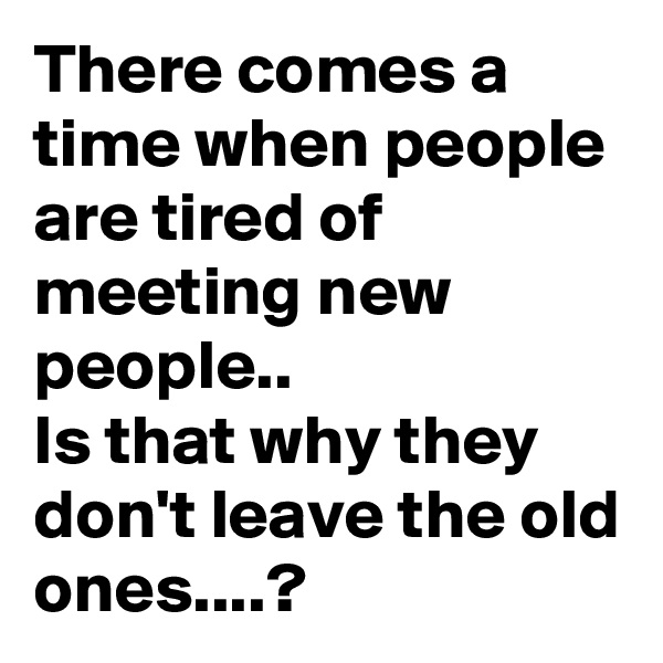 There comes a time when people are tired of meeting new people..
Is that why they don't leave the old ones....?