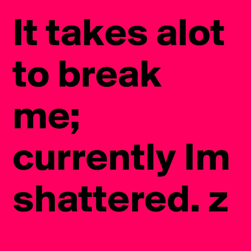 It takes alot to break me;
currently Im shattered. z