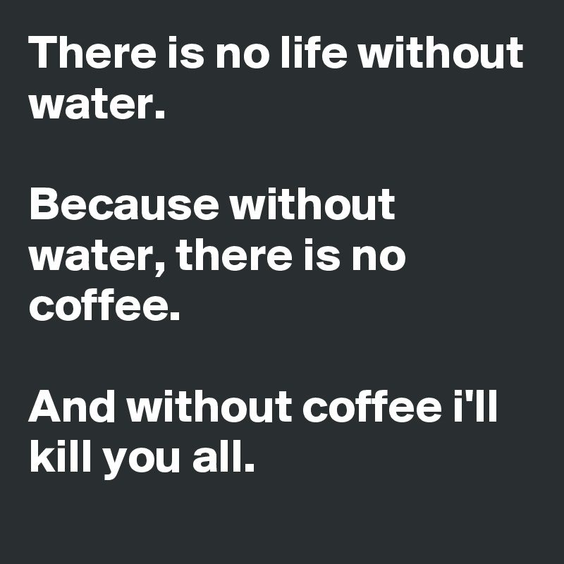 There is no life without water.

Because without water, there is no coffee.

And without coffee i'll kill you all.
