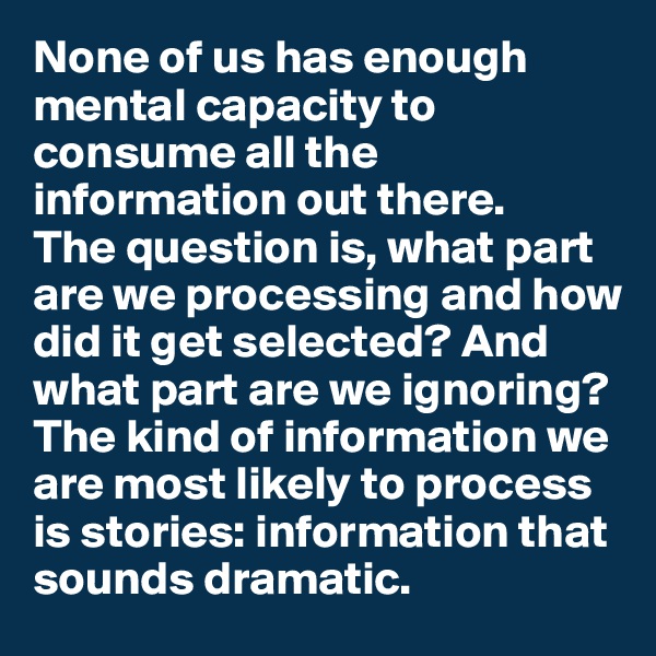 None of us has enough mental capacity to consume all the 
information out there. 
The question is, what part are we processing and how did it get selected? And what part are we ignoring? The kind of information we are most likely to process is stories: information that sounds dramatic. 