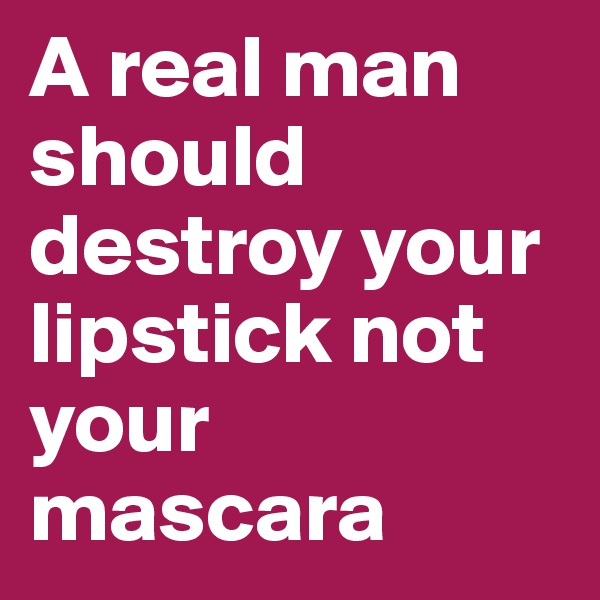 A real man should destroy your lipstick not your mascara