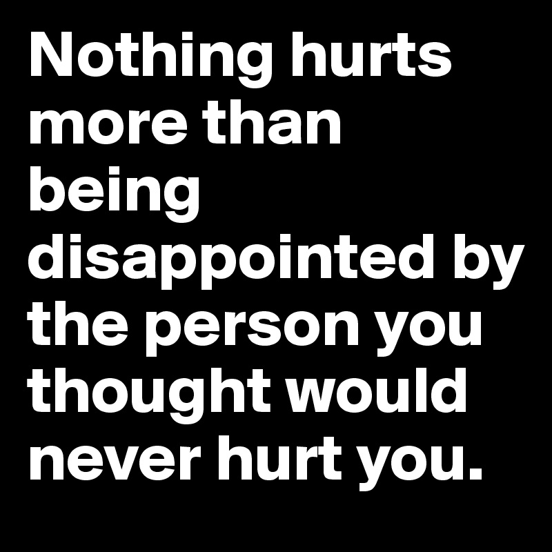 Nothing hurts more than being disappointed by the person you thought would never hurt you.