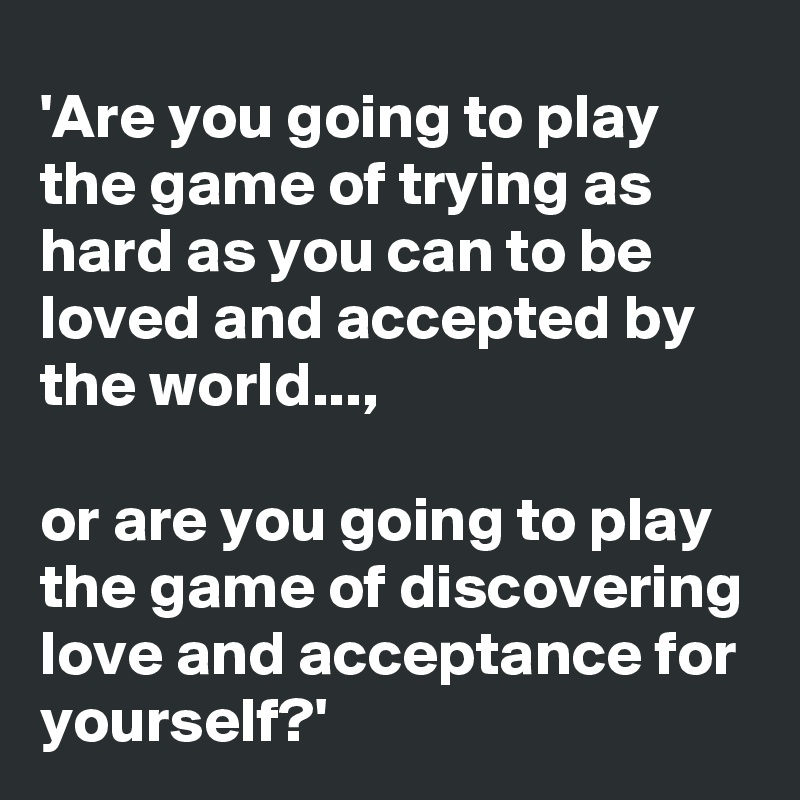 'Are you going to play the game of trying as hard as you can to be loved and accepted by the world..., 

or are you going to play the game of discovering love and acceptance for yourself?' 