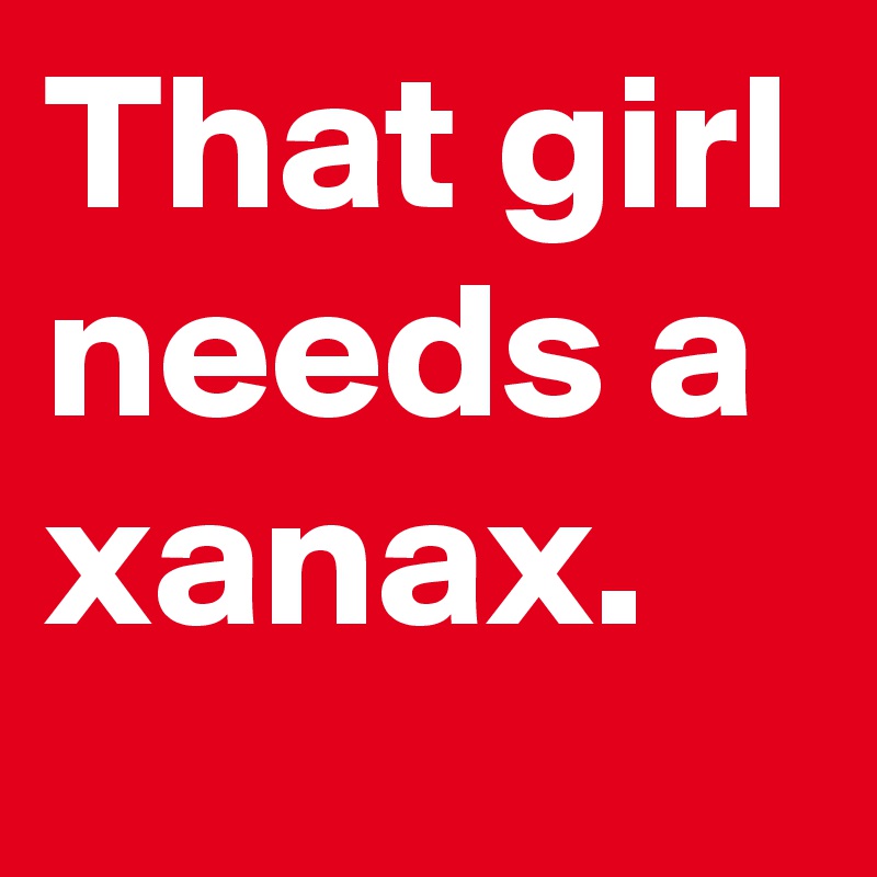 That girl needs a xanax.
