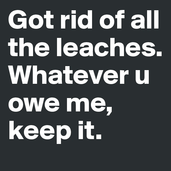Got rid of all the leaches.
Whatever u owe me, keep it.