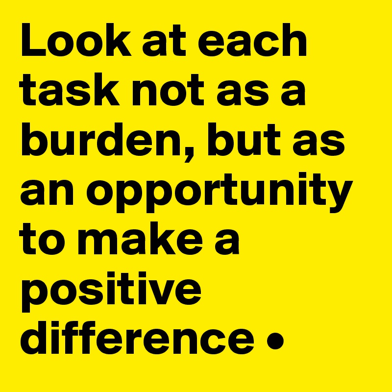 Look at each task not as a burden, but as an opportunity to make a positive difference •