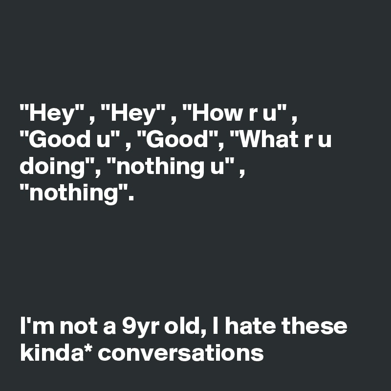 


"Hey" , "Hey" , "How r u" , "Good u" , "Good", "What r u doing", "nothing u" , "nothing".




I'm not a 9yr old, I hate these kinda* conversations