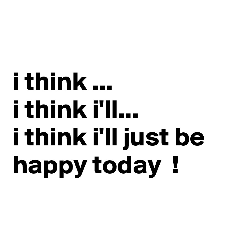 

i think ...
i think i'll...
i think i'll just be happy today  !

