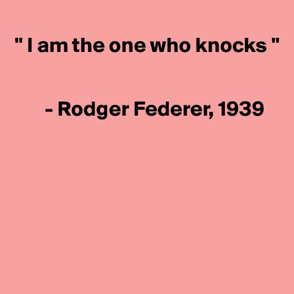 
" I am the one who knocks "


       - Rodger Federer, 1939






