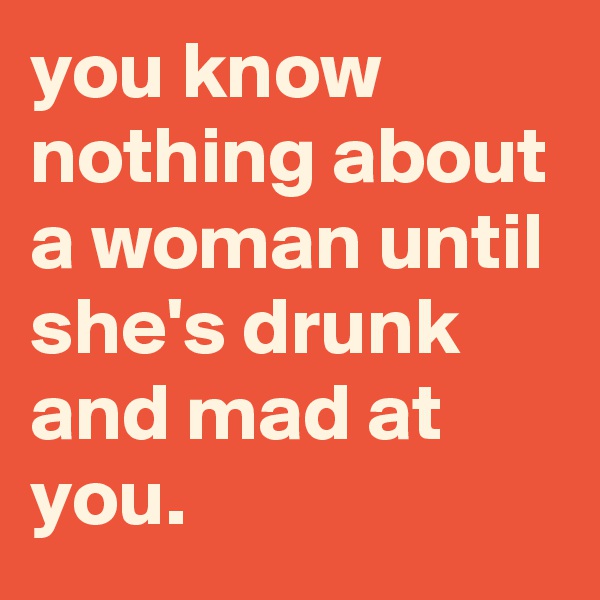 you know nothing about a woman until she's drunk and mad at you.