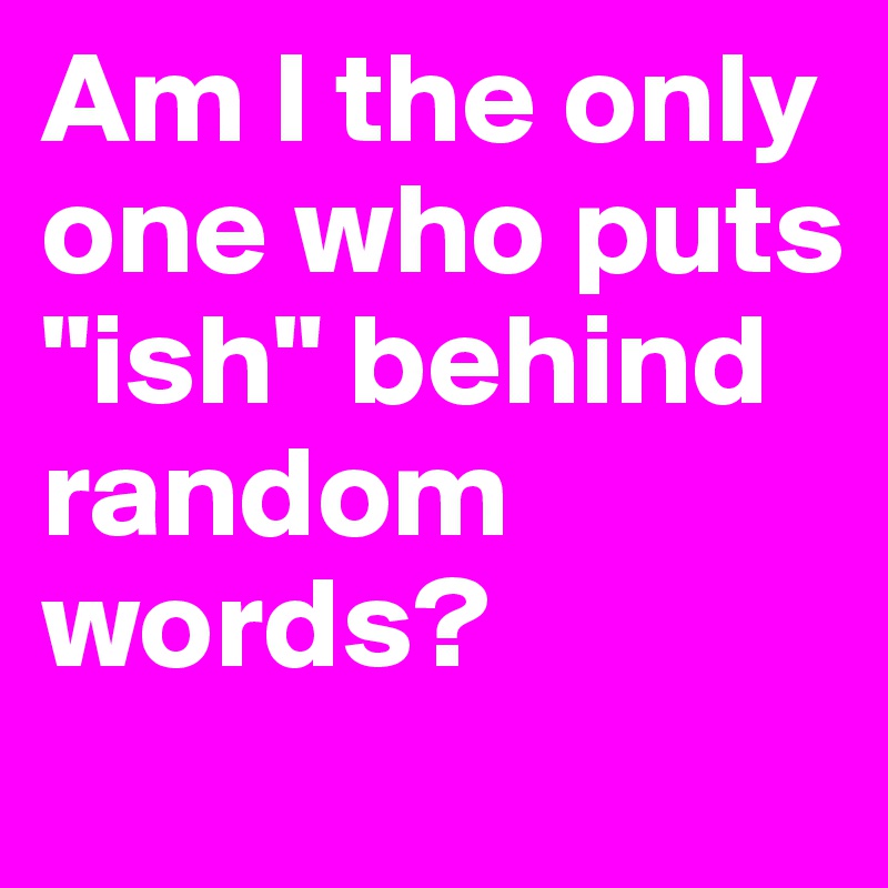 Am I the only one who puts "ish" behind random words?