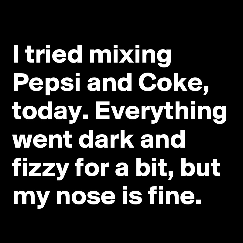 
I tried mixing Pepsi and Coke, today. Everything went dark and fizzy for a bit, but my nose is fine.  