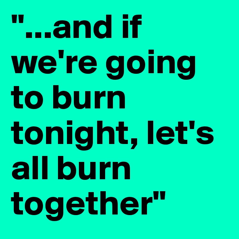 "...and if we're going to burn tonight, let's all burn together"
