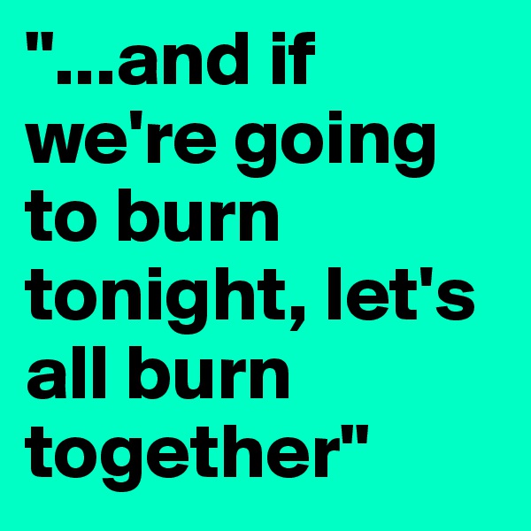 "...and if we're going to burn tonight, let's all burn together"