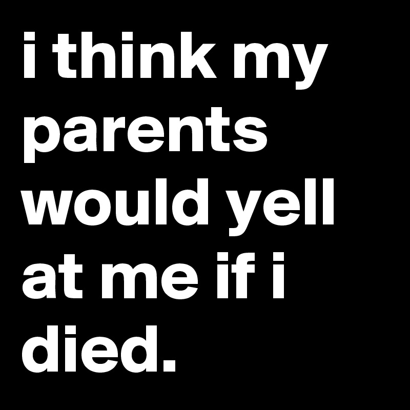 i think my parents would yell at me if i died.
