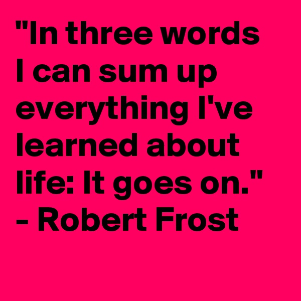 "In three words I can sum up everything I've learned about life: It goes on." - Robert Frost