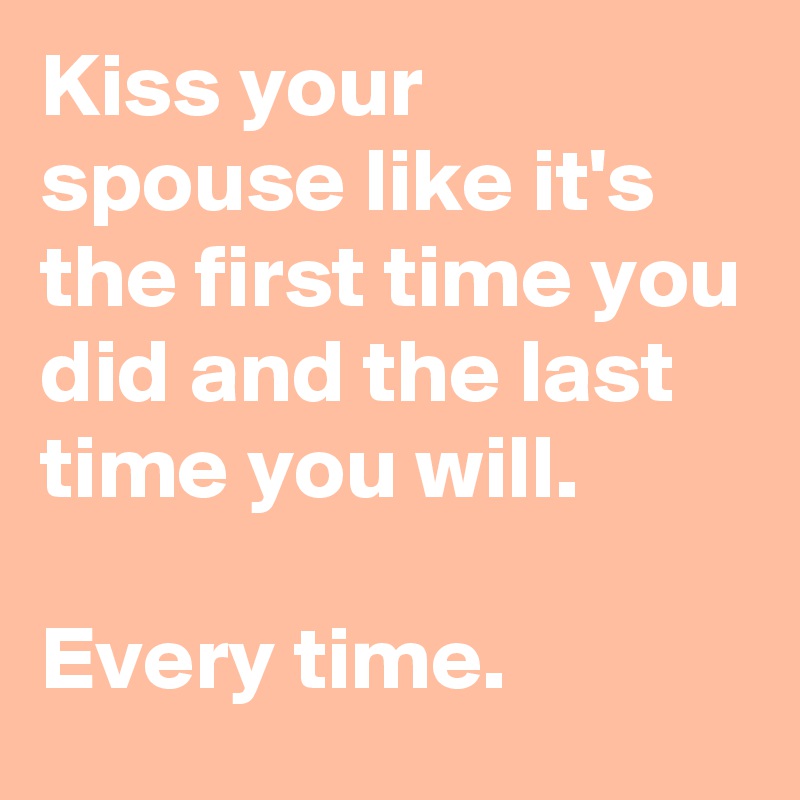 Kiss your spouse like it's the first time you did and the last time you will.

Every time.