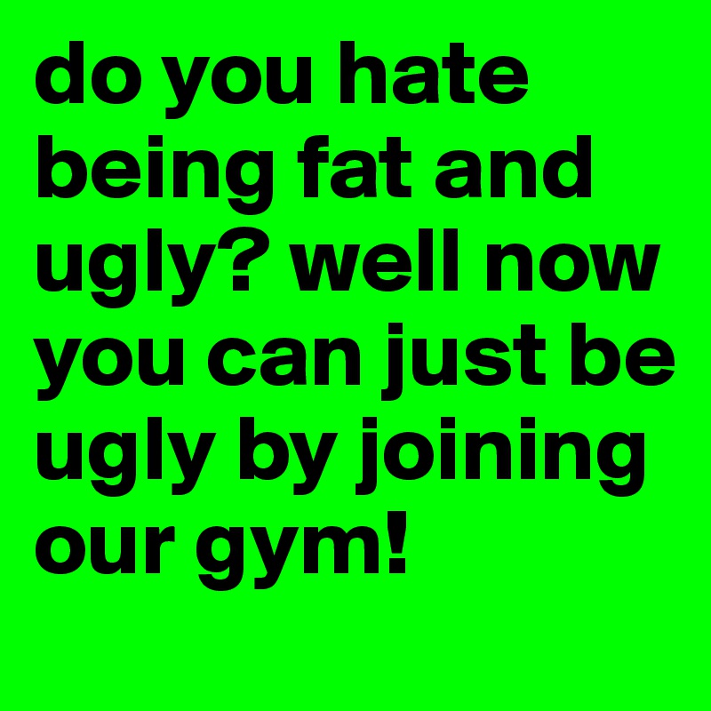 do you hate being fat and ugly? well now you can just be ugly by joining our gym!
