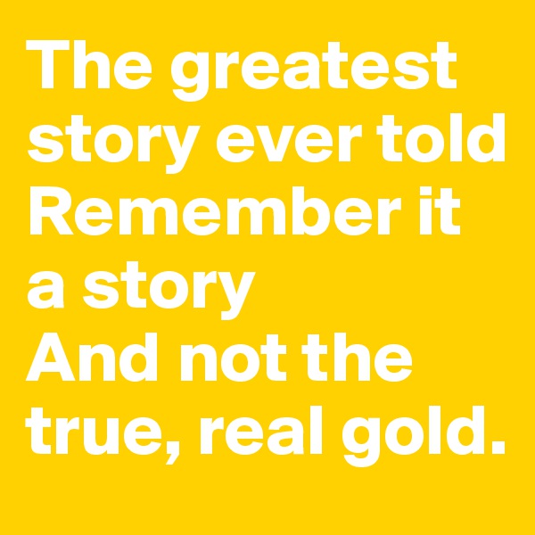 The greatest story ever told
Remember it a story
And not the true, real gold.