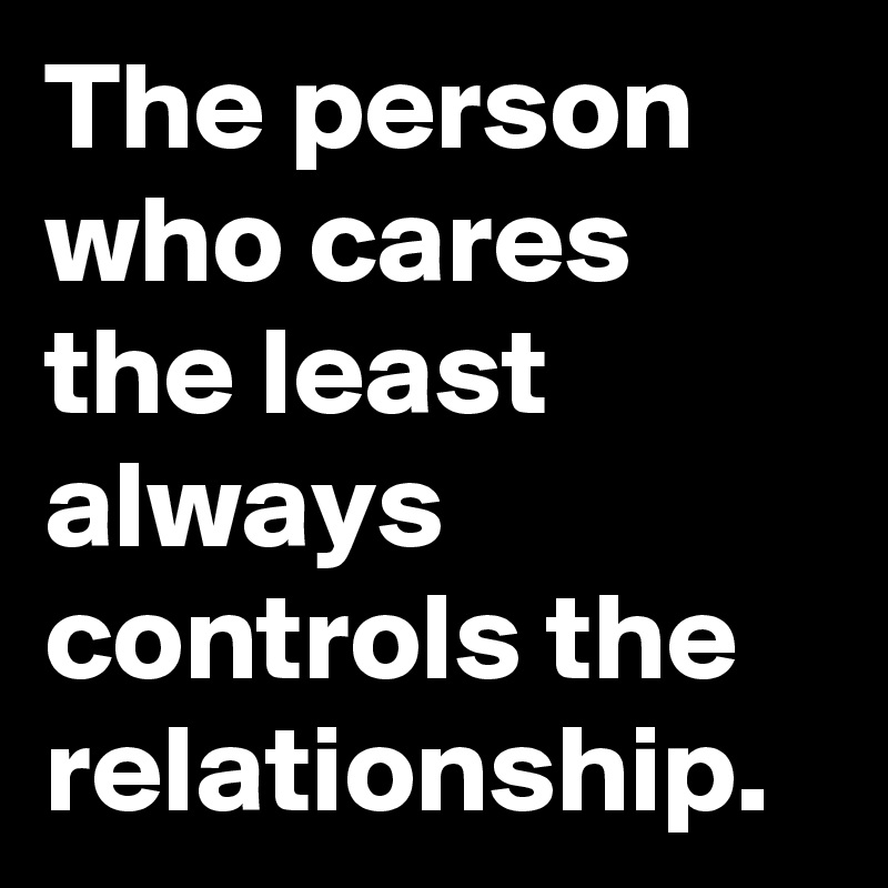 The person who cares the least always controls the relationship. 