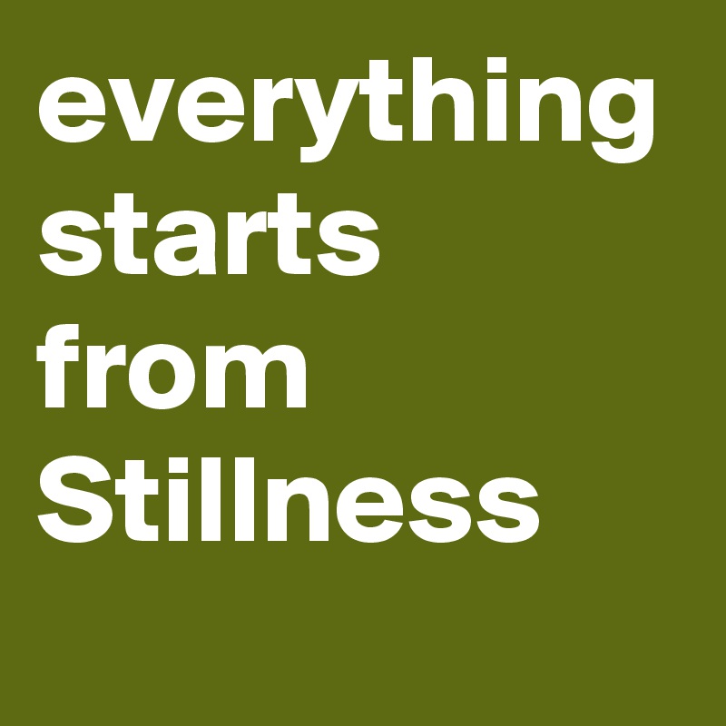 everything starts from Stillness
