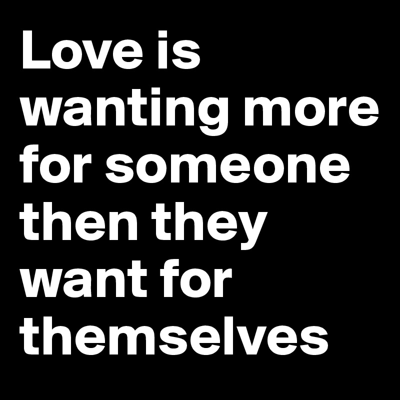 Love is wanting more for someone then they want for themselves 