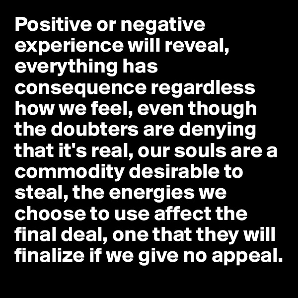 Positive or negative experience will reveal, everything has consequence regardless how we feel, even though the doubters are denying that it's real, our souls are a commodity desirable to steal, the energies we choose to use affect the final deal, one that they will finalize if we give no appeal.