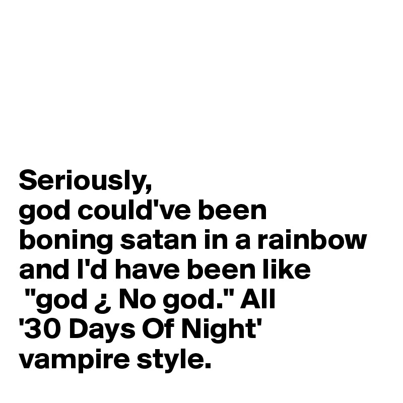 




Seriously,
god could've been 
boning satan in a rainbow 
and I'd have been like
 "god ¿ No god." All 
'30 Days Of Night' 
vampire style.