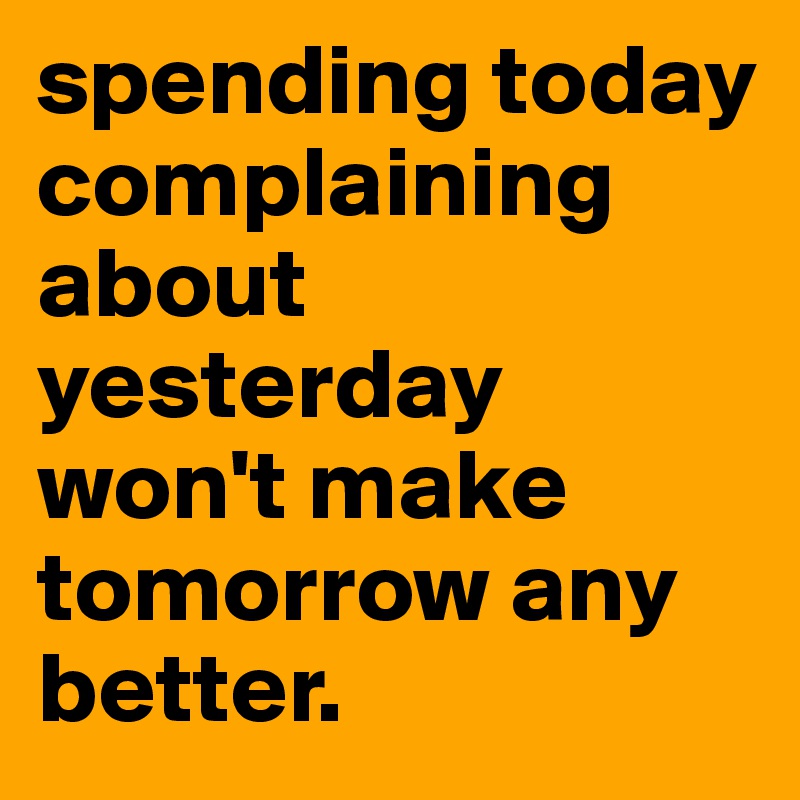 spending today complaining about yesterday won't make tomorrow any better.