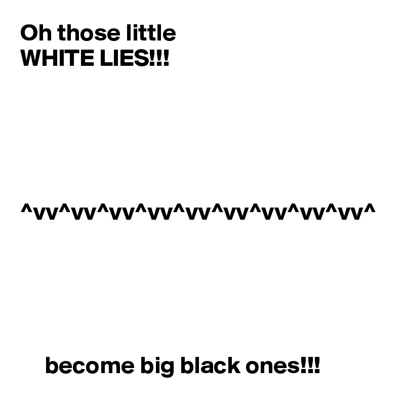 Oh those little 
WHITE LIES!!!





^vv^vv^vv^vv^vv^vv^vv^vv^vv^





     become big black ones!!!