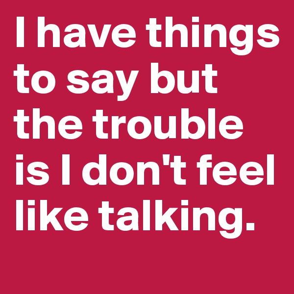 I have things to say but the trouble is I don't feel like talking.