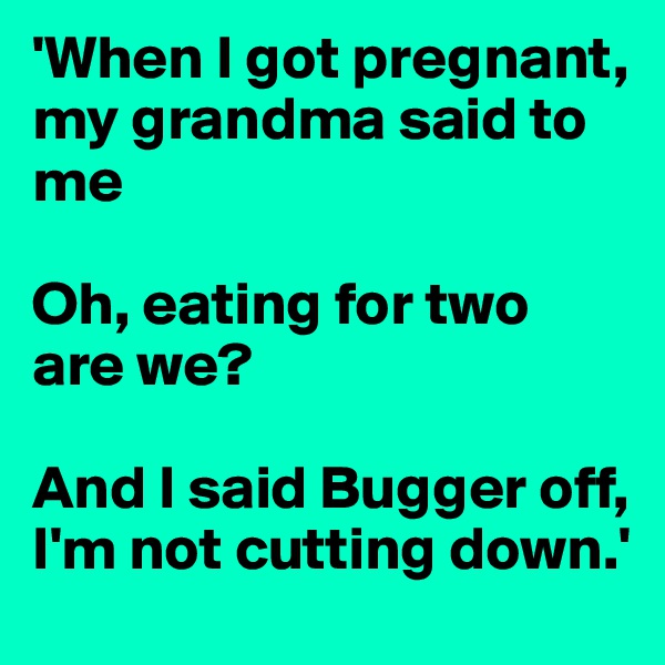 'When I got pregnant, my grandma said to me 

Oh, eating for two are we?

And I said Bugger off, I'm not cutting down.'