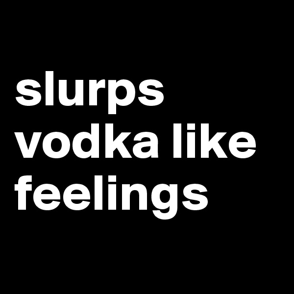
slurps vodka like feelings
