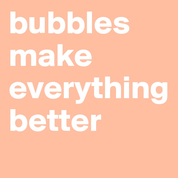 bubbles make everything 
better