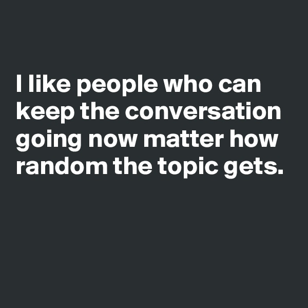 

I like people who can keep the conversation going now matter how random the topic gets. 

