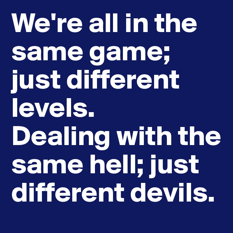 We're all in the same game; just different levels. 
Dealing with the same hell; just different devils.